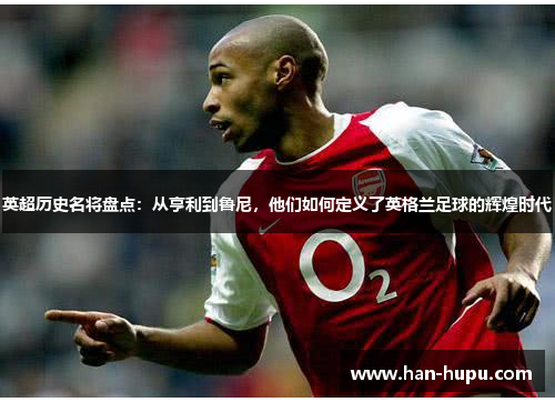 英超历史名将盘点:从亨利到鲁尼,他们如何定义了英格兰足球的辉煌时代 英超历史名将盘点:从亨利到鲁尼,他们如何定义了英格兰足球的辉煌时代