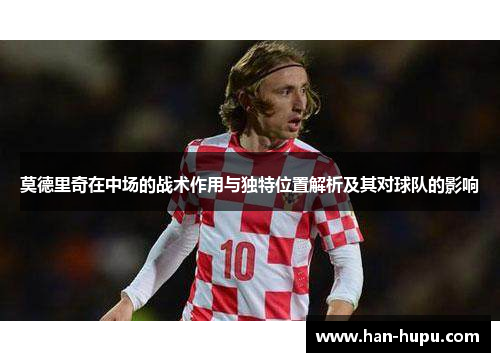 莫德里奇在中场的战术作用与独特位置解析及其对球队的影响 莫德里奇在中场的战术作用与独特位置解析及其对球队的影响