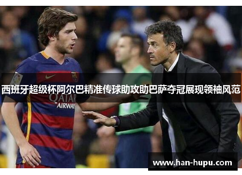西班牙超级杯阿尔巴精准传球助攻助巴萨夺冠展现领袖风范
