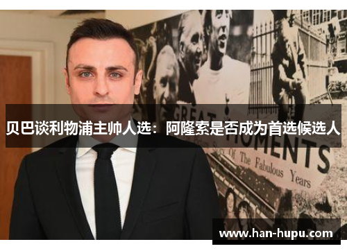 贝巴谈利物浦主帅人选:阿隆索是否成为首选候选人 贝巴谈利物浦主帅人选:阿隆索是否成为首选候选人