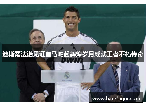 迪斯蒂法诺见证皇马崛起辉煌岁月成就王者不朽传奇