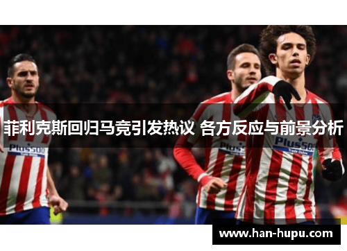 菲利克斯回归马竞引发热议 各方反应与前景分析 菲利克斯回归马竞引发热议 各方反应与前景分析