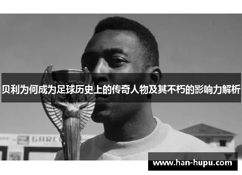 贝利为何成为足球历史上的传奇人物及其不朽的影响力解析