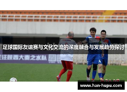 足球国际友谊赛与文化交流的深度融合与发展趋势探讨