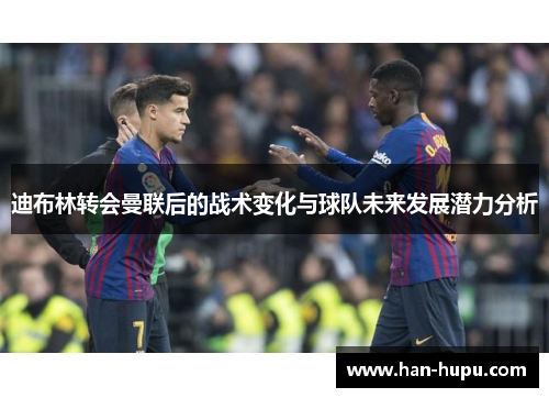 迪布林转会曼联后的战术变化与球队未来发展潜力分析