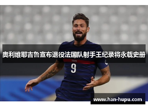 奥利维耶吉鲁宣布退役法国队射手王纪录将永载史册