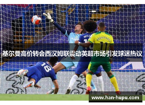 基尔曼高价转会西汉姆联震动英超市场引发球迷热议