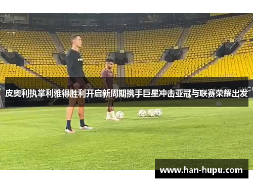 皮奥利执掌利雅得胜利开启新周期携手巨星冲击亚冠与联赛荣耀出发 皮奥利执掌利雅得胜利开启新周期携手巨星冲击亚冠与联赛荣耀出发