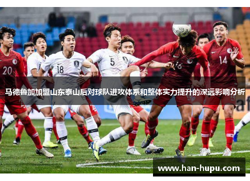 马德鲁加加盟山东泰山后对球队进攻体系和整体实力提升的深远影响分析