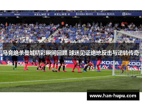 马竞绝杀曼城精彩瞬间回顾 球迷见证绝地反击与逆转传奇