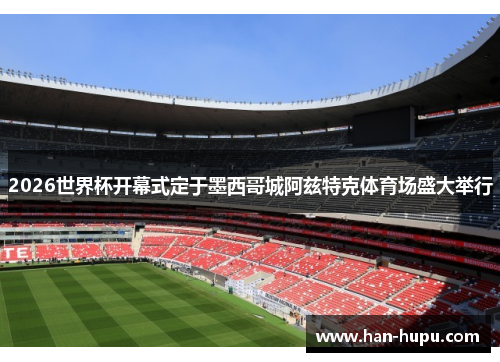 2026世界杯开幕式定于墨西哥城阿兹特克体育场盛大举行 2026世界杯开幕式定于墨西哥城阿兹特克体育场盛大举行